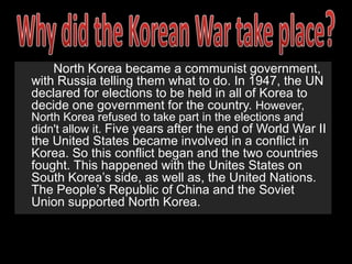 Who fought in the Korean War(During the War)		A military conflict between the Republic of Korea, which had the United Nations support, versus Democratic People’s Republic of Korea, also supported by the People’s Republic of China and the Soviet Union. This war, moreover, brought in the support of countless countries through Europe and Asia, as well as the United States. North Korea, who had been in open conflict in the 38th Parallel, finally invaded South Korea on June 25, 1950. This was the beginning of the Cold War that swept through the world until the early ‘90s.		 Harry Truman, President of the United States at the time proclaimed that he would not stand by and let such conflicts come around. One of the main reasons why the United States entering the war was right was the fact that the United States would resist Communism. This seemed to be a valiant and noble act; however some believed it was an act of control by Harry Truman. On the other hand, some Americans and Koreans believed that the United States’ interaction in the war was not needed and unnecessary. South Koreans believed that the United States were invaded their country. 		Americans came to the aid of South Korea when North Korea invaded. With South Korea’s support, as well as the Americans, North Koreans were repelled. However, Communist China came to the aid of North Korea. The Soviet Union also aided North Korea by transporting materials to North Korea. 