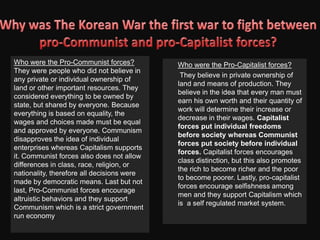Who fought in the Korean War(During the War continued)During the Korean War, the president of the Republic of Korea, Syngman Rhee, was a leader that was not thought great of. Because of his insistence that his people stay at Seoul while him and his family flee south. Even worse, he condemned thousands of the city’s inhabitants to North Korea by demolishing the bridges at the Han River. Later, after the war, Syngman Rhee won a second turn of the presidency of South Korea. 		Kim II-sung, the President of the Democratic People’s Republic of Korea, was a communist leader who gained power in 1948 and ensued chaos. However, Kim II-sung wanted to unify Korea for his personal gain; surprisingly, it was popular throughout the south. However, it was met with resistance and war happened.  To summarize shortly, North Korea was forced back by UN troops and Kim lost power. However, when the Korean War was over, Kim regained power and sought to rebuild North Korea. He eventually set up a Communist state and stayed in power until 1994. 