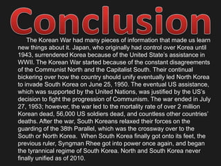 Where was the Korean War?		The Korean War was fought in North and South Korea by the Communist Northern supported by the Soviet Union and China, and Capitalist Southern who were backed by UN forces (U.S. mostly). Northern Korea is located between the Sea of Japan and the Yellow sea and is connected to China at the North Eastern tip, and is also connected to the Soviet Union (Russia) at its Northern most tip, it is also West of Japan. South Korea is located directly south of Northern Korea and North Korea is the only country that touches South Korean borders, it is located West of Japan, and in between the Sea of Japan and the Yellow Sea. The first major battle of the Korean War involved North Korea capturing the capital of South Korea Seoul. Seoul is located just south of the North Korean border, Seoul neighboring cities are Chuncheon and Incheon. Later the UN forces and South Korea forced North Korean soldiers and their allies (at this time only Soviets) out of South Korea and all the way back to the North Korean capital of Pyongyang. Pyongyang, North Korea is Located next to the bay of Korea which is located at the borders of North Korea, The Yellow Sea, and China. The war was fought on all fronts including land, in the air, and in the ocean. 