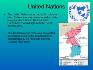 United Nations The United Nations now had to formulate a plan. Sixteen member states would provide troops under a United Nations Joint Command. It would fight with the South Korean army.  This United Nations force was dominated by America even to the extent of being commanded by an American general – Douglas MacArthur  