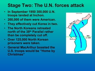 Stage Two: The U.N. forces attack In September 1950 300,000 U.N. troops landed at Inchon. 260,000 of them were American. They effectively cut Korea in two. The North Koreans retreated north of the 38 th  Parallel rather than be completely cut off. Over 125,000 North Korean prisoners were taken. General MacArthur boasted the U.S. troops would be “Home by Christmas” 