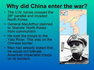 Why did China enter the war? The U.N. forces crossed the 38 th  parallel and invaded North Korea. General MacArthur planned to ‘liberate’ North Korea from communism. He took the troops to the Yalu River. This was on the Chinese border. Mao had already stated that he would not tolerate American imperialist troops on its borders. 