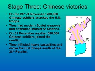 Stage Three: Chinese victories On the 25 th  of November 200,000 Chinese soldiers attacked the U.N. troops. They had modern Soviet weapons and a fanatical hatred of America. On 31 December another 600,000 Chinese soldiers joined the conflict. They inflicted heavy casualties and drove the U.N. troops south of the 38 th  Parallel. 