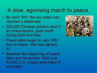 A slow, agonising march to peace. By April 1951 the two sides had reached a stalemate. 200,000 Chinese soldiers died in an unsuccessful  push south during April and May.  Peace talks began in July 1951 but no cease –fire was agreed to. Between the beginning of peace talks and November 1952 over 45,000 U.S. troops were killed or wounded. 