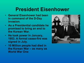 President Eisenhower General Eisenhower had been in command of the D-Day invasion. As a Presidential candidate he promised to bring an end to the Korean War. He took power in January, 1953. A formal cease-fire was signed in July. 10 Million people had died in the Korean War – as many as World War One 