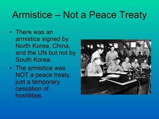 Armistice – Not a Peace Treaty There was an armistice signed by North Korea, China, and the UN but not by South Korea. The armistice was NOT a peace treaty, just a temporary cessation of hostilities. 