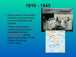 1910 - 1945 Korea used to have some of Asia's most prominent communist groups and activists These organizations worked underground to reestablish Korea's  independence  during Japan's occupation of the Korean Peninsula (1910-1945)    