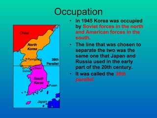 Occupation In 1945 Korea was occupied by  Soviet forces in the north and American forces in the south. The line that was chosen to separate the two was the same one that Japan and Russia used in the early part of the 20th century. It was called the  38th parallel .   