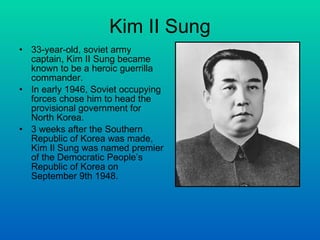 Kim II Sung 33-year-old, soviet army captain, Kim II Sung became known to be a heroic guerrilla commander.  In early 1946, Soviet occupying forces chose him to head the provisional government for North Korea. 3 weeks after the Southern Republic of Korea was made,  Kim Il Sung was named premier of the Democratic People’s Republic of Korea on September 9th 1948. 