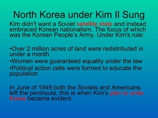 North Korea under Kim Il Sung Kim didn't want a Soviet  satellite state  and instead embraced Korean nationalism. The focus of which was the Korean People’s Army. Under Kim's rule: Over 2 million acres of land were redistributed in under a month  Women were guaranteed equality under the law  Political action cells were formed to educate the population In June of 1949 both the Soviets and Americans left the peninsula, this is when Kim's  plan to unite Korea  became evident.  