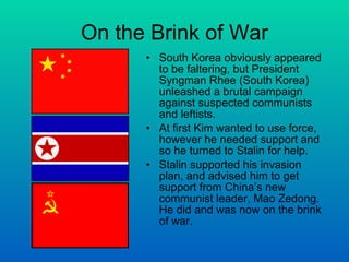 On the Brink of War South Korea obviously appeared to be faltering, but President Syngman Rhee (South Korea) unleashed a brutal campaign against suspected communists and leftists.  At first Kim wanted to use force, however he needed support and so he turned to Stalin for help. Stalin supported his invasion plan, and advised him to get support from China’s new communist leader, Mao Zedong. He did and was now on the brink of war. 