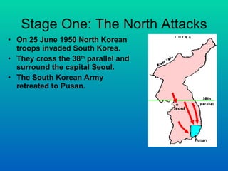Stage One: The North Attacks On 25 June 1950 North Korean troops invaded South Korea. They cross the 38 th  parallel and surround the capital Seoul. The South Korean Army retreated to Pusan. 