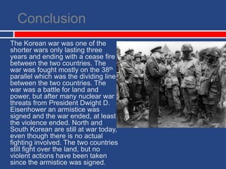 ConclusionThe Korean war was one of the shorter wars only lasting three years and ending with a cease fire between the two countries. The war was fought mostly on the 38th parallel which was the dividing line between the two countries. The war was a battle for land and power, but after many nuclear war threats from President Dwight D. Eisenhower an armistice was signed and the war ended, at least the violence ended. North and South Korean are still at war today, even though there is no actual fighting involved. The two countries still fight over the land, but no violent actions have been taken since the armistice was signed.