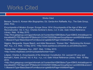 Works CitedWorks Cited Benson, Sonia G. Korean War Biographies. Ed. Gerda-Ann Raffaelle. N.p.: The Gale Group, 2002. Print.Encyclopedia of Modern Europe: Europe Since 1914: Encyclopedia of the Age of War and Reconstruction. Vol. 3. N.p.: Charles Scribner’s Sons, n.d. 5 vols. Gale Virtual Reference Library. Web. 16 May 2010. <http://find.galegroup.com/‌gps/‌infomark.do?contentSet=EBKS&docType=EBKS.Article&type=retrieve&tabID=T001&prodId=IPS&docId=CX3447000529&userGroupName=cant48040&version=1.0&searchType=BasicSearchForm&source=gale&infoPage=infoMarkPage>.Higgins, Marguerite, Keyes Beech, and Adlai Stevenson. “Korean War.” Rethinking the Korean War. N.p., n.d. Web. 14 May 2010. <http://www.spartacus.schoolnet.co.uk/‌USAkorea.htm>.“Korean War.” Infoplease. N.p., 2007. Web. 13 May 2010. <http://www.infoplease.com/‌encyclopedia/‌korean+war>.Lofgren, Charles A. Encyclopedia of the American Constitution. Ed. Leonard W Levy and Kenneth L Karst. 2nd ed. Vol. 4. N.p.: n.p., n.d. Gale Virtual Reference Library. Web. 16 May 2010. <http://find.galegroup.com/‌gps/‌infomark.do?contentSet=EBKS&docType=EBKS.Article&type=retrieve&tabID=T001&prodId=IPS&docId=CX3425001458&userGroupName=cant48040&version=1.0&searchType=BasicSearchForm&source=gale&infoPage=infoMarkPage>.