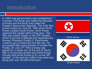 IntroductionIn 1948 rival governments were established in Korea: The South was called the Republic of Korea and the North was called the People’s Democratic Republic. The Cold War turned violent on June 25, 1950 when North Korea invaded South Korea. North Korea captured the capital within three days. The War was mainly fought on the 38th parallel, which is the line of latitude that separates the Koreas. President Dwight D. Eisenhower vowed to go to Korea and end the war. He succeeded after many threats of nuclear fire. Finally, On July 27th 1953 a treaty was signed for a cease fire. At the end of World War II, Korea was divided into North Korea (Soviet) and South Korea (U.S.) at the 38th parallel. In the end two million lives were lost along with over 50,000 Americans. North KoreaSouth Korea