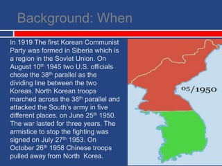 Background: WhenIn 1919 The first Korean Communist Party was formed in Siberia which is a region in the Soviet Union. On August 10th 1945 two U.S. officials chose the 38th parallel as the dividing line between the two Koreas. North Korean troops marched across the 38th parallel and attacked the South’s army in five different places. on June 25th 1950. The war lasted for three years. The armistice to stop the fighting was signed on July 27th 1953. On October 26th 1958 Chinese troops pulled away from North  Korea. 