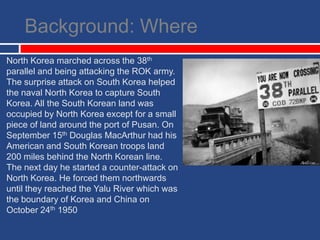 Background: WhereNorth Korea marched across the 38th parallel and being attacking the ROK army. The surprise attack on South Korea helped the naval North Korea to capture South Korea. All the South Korean land was occupied by North Korea except for a small piece of land around the port of Pusan. On September 15th Douglas MacArthur had his American and South Korean troops land 200 miles behind the North Korean line. The next day he started a counter-attack on North Korea. He forced them northwards until they reached the Yalu River which was the boundary of Korea and China on October 24th 1950 