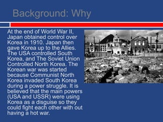 Background: Why	At the end of World War II, Japan obtained control over Korea in 1910. Japan then gave Korea up to the Allies. The USA controlled South Korea, and The Soviet Union Controlled North Korea. The Korean war was started because Communist North Korea invaded South Korea during a power struggle. It is believed that the main powers (USA and USSR) were using Korea as a disguise so they could fight each other with out having a hot war.