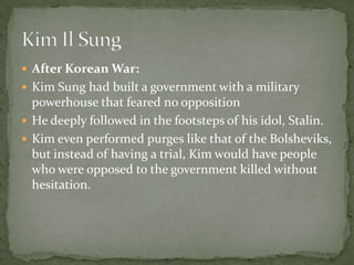 After Korean War:Kim Sung had built a government with a military powerhouse that feared no oppositionHe deeply followed in the footsteps of his idol, Stalin.Kim even performed purges like that of the Bolsheviks, but instead of having a trial, Kim would have people who were opposed to the government killed without hesitation.Kim Il Sung