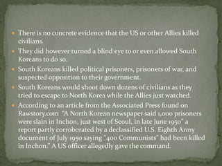 There is no concrete evidence that the US or other Allies killed civilians.They did however turned a blind eye to or even allowed South Koreans to do so.South Koreans killed political prisoners, prisoners of war, and suspected opposition to their government.South Koreans would shoot down dozens of civilians as they tried to escape to North Korea while the Allies just watched.According to an article from the Associated Press found on Rawstory.com  “A North Korean newspaper said 1,000 prisoners were slain in Inchon, just west of Seoul, in late June 1950” a report partly corroborated by a declassified U.S. Eighth Army document of July 1950 saying "400 Communists" had been killed in Inchon.” A US officer allegedly gave the command.