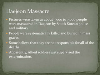 Pictures were taken as about 3,000 to 7,000 people were massacred in Daejeon by South Korean police and military.People were systematically killed and buried in mass graves.Some believe that they are not responsible for all of the deaths.Apparently, Allied soldiers just supervised the extermination.Daejeon Massacre