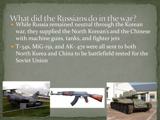 What did the Russians do in the war? While Russia remained neutral through the Korean war, they supplied the North Korean’s and the Chinese with machine guns, tanks, and fighter jets T-34s, MiG-15s, and AK- 47s were all sent to both North Korea and China to be battlefield tested for the Soviet Union