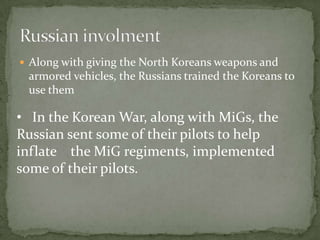 Russian involmentAlong with giving the North Koreans weapons and armored vehicles, the Russians trained the Koreans to use them   In the Korean War, along with MiGs, the       Russian sent some of their pilots to help inflate    the MiG regiments, implemented some of their pilots. 				Russian AcesNikolai, Lev,Sergei, and other Russian pilots flew sorties against American Sabers in MiG ally. Since many of the Russians fought together with the Americans against the Germans, they never saw the Americans as enemies but    more as enemies.