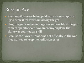 Russian AceAmerican pilots started to notice that several pilots were much better then Oriental pilots, thus starting the increasing suspicion that North Korea was receiving outside help.   In order to keep Russia’s involvement a secret, downed pilots often committed suicide, or were strafed by friendly aircraft so none of them were captured and Americans found out which would have sparked a even bigger war 