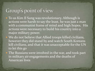 The Korean war was a war of confusion and atrocities. Many died senselessly or without a good purpose. The U.S. fought to get rid of communism, North Koreans fought for control of Korea, the South fought for freedom and the Soviets fought to spread communism.The  Allies stood by and watched the South Koreans kill civilians.Kim il Sung was a communist dictator and some thought, he was a visionary and others thought he was crazy.The Russians used the Korean war and later the Vietnam war to test their own weaponry without actually having to go to war even though some of Russia’s pilots did.Conclusion