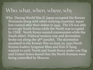 Why- During World War II, Japan occupied the Korean Peninsula along with other outlying countries. Japan lost control after their defeat in 1945.  The US was able to occupy South Korea while the North was occupied by USSR.  North Korea wanted communism while the South didn’t. Political tension rose and skirmishes broke out along the 38th parallel.  The skirmishes escalated to the Korean War on June 25, 1950.North Korean leaders Syngman Rhee and Kim Il-Sung wanted to unify North and South Korea under one flag and United States feared that the North Koreans were being controlled by Moscow.Who, what, when, where, why