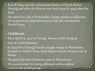 Kim Il Sung was the communist leader of North Korea During and after the Korean war until June 8, 1994 when he died.He used the Cult of Personality (using media to influence the population) and autocracy to rule the communist North KoreaChildhood:Born April 15, 1912 in P'yongi, Korea as Kim Sung-juSon of a schoolmasterIn 1925 Kim Il Sung’s family sought refuge in Manchuria, located in North China, from Japan’s harsh colonial rule in Korea.He spent the next fourteen years in ManchuriaHe was arrested for being affiliated with a radical communist youth group.