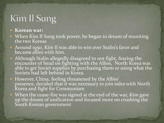 Korean war:When Kim Il Sung took power, he began to dream of reuniting the two KoreasAround 1950, Kim Il was able to win over Stalin’s favor and became allies with him.Although Stalin allegedly disagreed to not fight, fearing the encounter of head on fighting with the Allies,  North Korea was able to get Soviet supplies by purchasing them or using what the Soviets had left behind in Korea.However, China, feeling threatened by the Allies’ presence, decided that it was necessary to join sides with North Korea and fight for CommunismWhen the cease-fire was signed at the end of the war, Kim gave up the dream of unification and focused more on crushing the South Korean governmentKim Il Sung