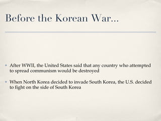 Before the Korean War... After WWII, the United States said that any country who attempted to spread communism would be destroyed When North Korea decided to invade South Korea, the U.S. decided to fight on the side of South Korea 