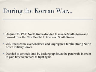 During the Korean War... On June 25, 1950, North Korea decided to invade South Korea and crossed over the 38th Parallel to take over South Korea U.S. troops were overwhelmed and unprepared for the strong North Korea military forces. Decided to concede land by backing up down the peninsula in order to gain time to prepare to fight again 