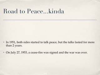 Road to Peace...kinda In 1951, both sides started to talk peace, but the talks lasted for more than 2 years. On July 27, 1953, a cease-fire was signed and the war was over. 