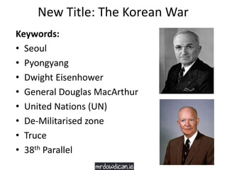 New Title: The Korean War
Keywords:
• Seoul
• Pyongyang
• Dwight Eisenhower
• General Douglas MacArthur
• United Nations (UN)
• De-Militarised zone
• Truce
• 38th Parallel
 