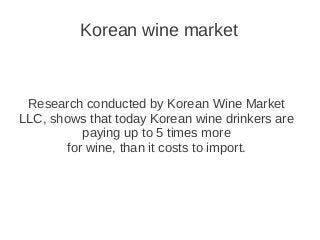 Korean wine market
Research conducted by Korean Wine Market
LLC, shows that today Korean wine drinkers are
paying up to 5 times more
for wine, than it costs to import.
 
