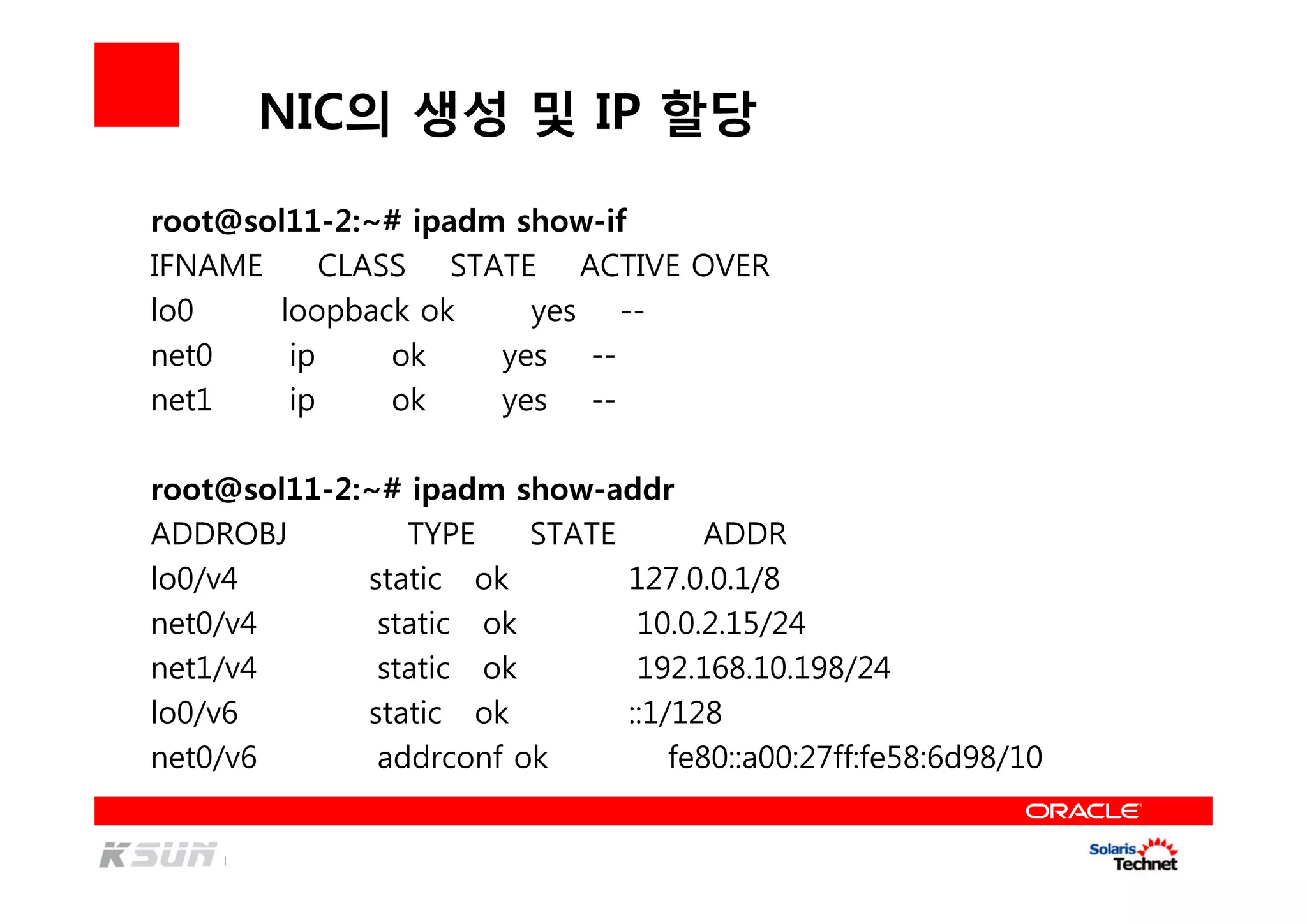 NIC의 생성 및 IP 할당
root@sol11-2:~# ipadm show-if
IFNAME CLASS STATE ACTIVE OVER
lo0 loopback ok yes --
net0 ip ok yes --
net1 ip ok yes --
root@sol11-2:~# ipadm show-addr
ADDROBJ TYPE STATE ADDR
lo0/v4 static ok 127.0.0.1/8
net0/v4 static ok 10.0.2.15/24
net1/v4 static ok 192.168.10.198/24
lo0/v6 static ok ::1/128
net0/v6 addrconf ok fe80::a00:27ff:fe58:6d98/10
 