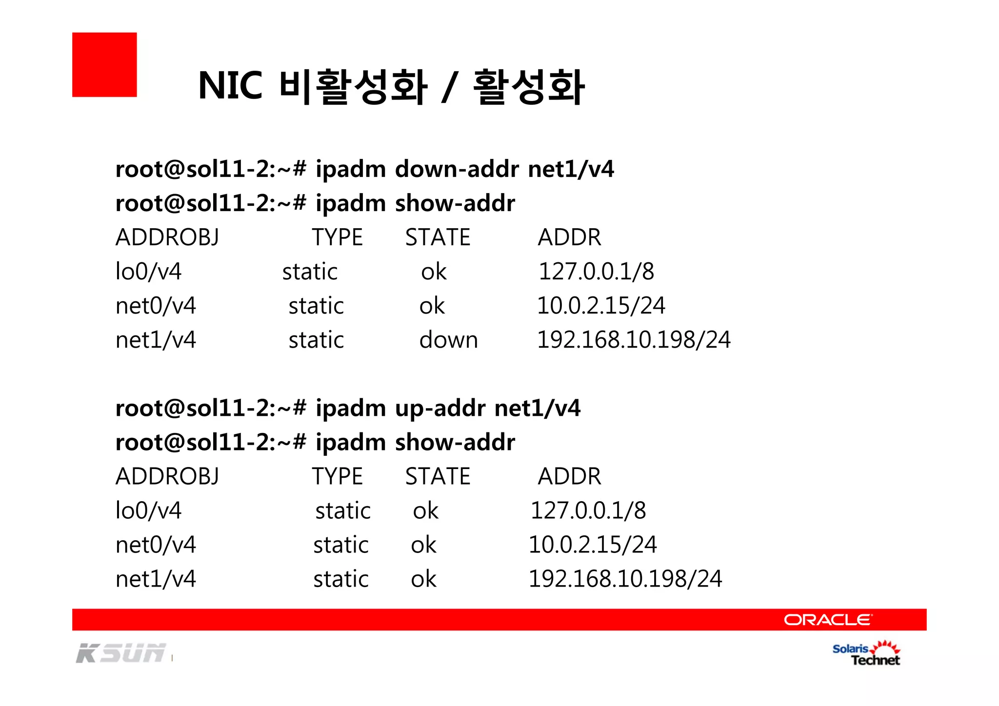 NIC 비활성화 / 활성화
root@sol11-2:~# ipadm down-addr net1/v4
root@sol11-2:~# ipadm show-addr
ADDROBJ TYPE STATE ADDR
lo0/v4 static ok 127.0.0.1/8
net0/v4 static ok 10.0.2.15/24
net1/v4 static down 192.168.10.198/24
root@sol11-2:~# ipadm up-addr net1/v4
root@sol11-2:~# ipadm show-addr
ADDROBJ TYPE STATE ADDR
lo0/v4 static ok 127.0.0.1/8
net0/v4 static ok 10.0.2.15/24
net1/v4 static ok 192.168.10.198/24
 