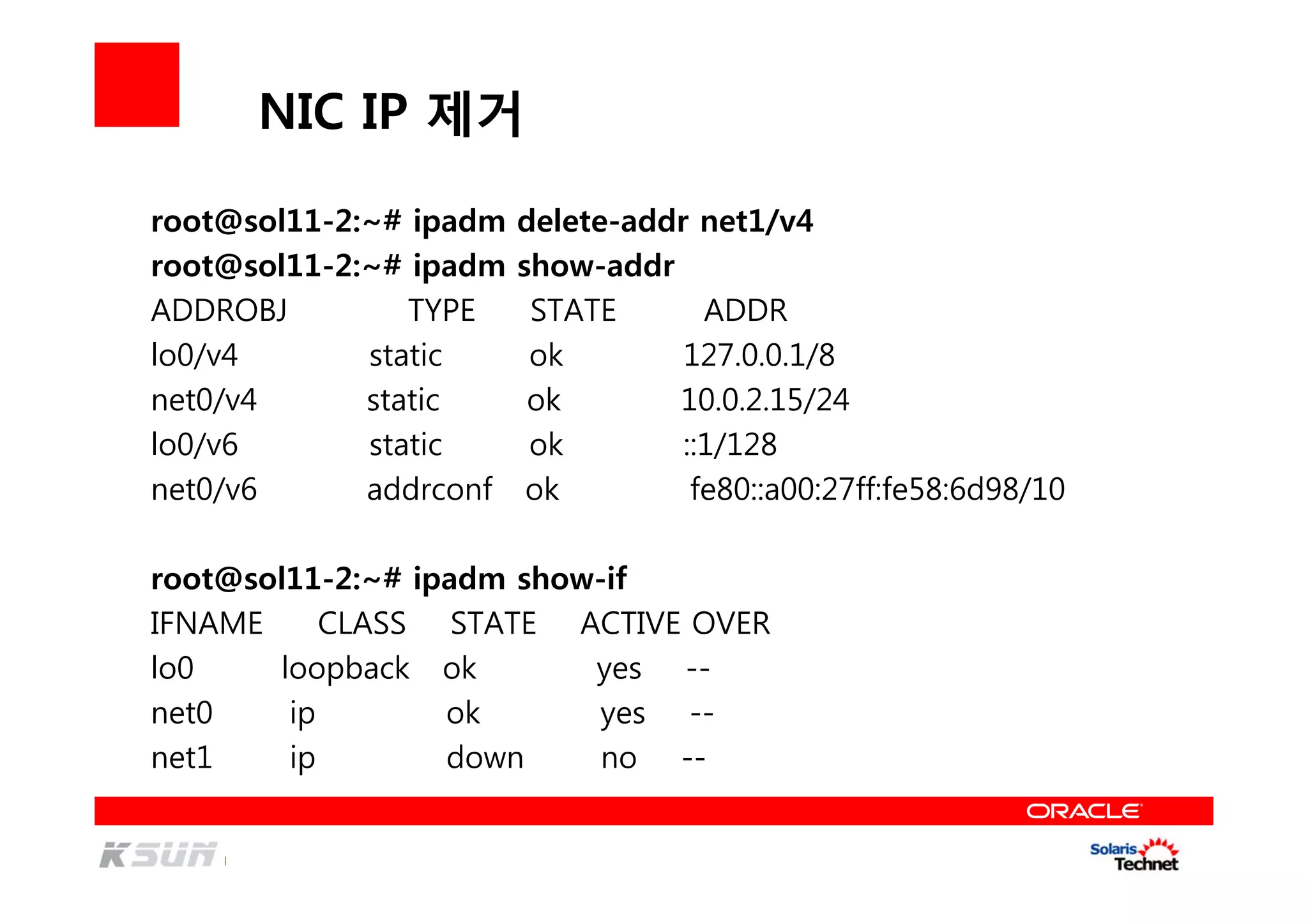 NIC IP 제거
root@sol11-2:~# ipadm delete-addr net1/v4
root@sol11-2:~# ipadm show-addr
ADDROBJ TYPE STATE ADDR
lo0/v4 static ok 127.0.0.1/8
net0/v4 static ok 10.0.2.15/24
lo0/v6 static ok ::1/128
net0/v6 addrconf ok fe80::a00:27ff:fe58:6d98/10
root@sol11-2:~# ipadm show-if
IFNAME CLASS STATE ACTIVE OVER
lo0 loopback ok yes --
net0 ip ok yes --
net1 ip down no --
 
