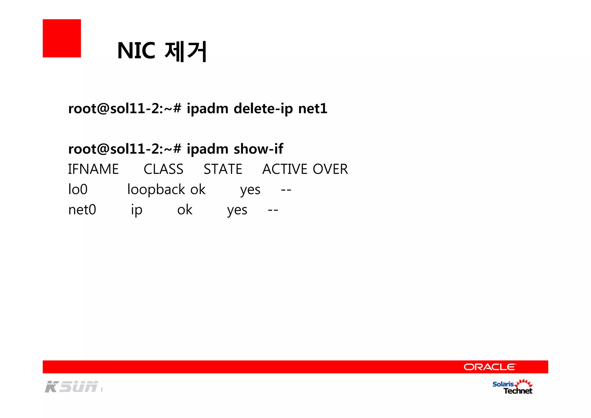 NIC 제거
root@sol11-2:~# ipadm delete-ip net1
root@sol11-2:~# ipadm show-if
IFNAME CLASS STATE ACTIVE OVER
lo0 loopback ok yes --
net0 ip ok yes --
 
