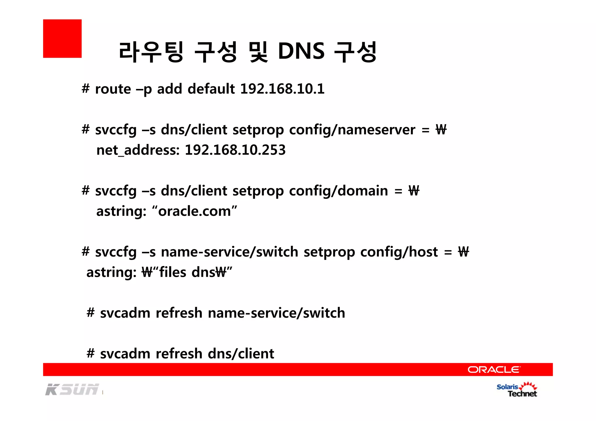 라우팅 구성 및 DNS 구성
# route –p add default 192.168.10.1
# svccfg –s dns/client setprop config/nameserver = 
net_address: 192.168.10.253
# svccfg –s dns/client setprop config/domain = 
astring: “oracle.com”
# svccfg –s name-service/switch setprop config/host = 
astring: “files dns”
# svcadm refresh name-service/switch
# svcadm refresh dns/client
 