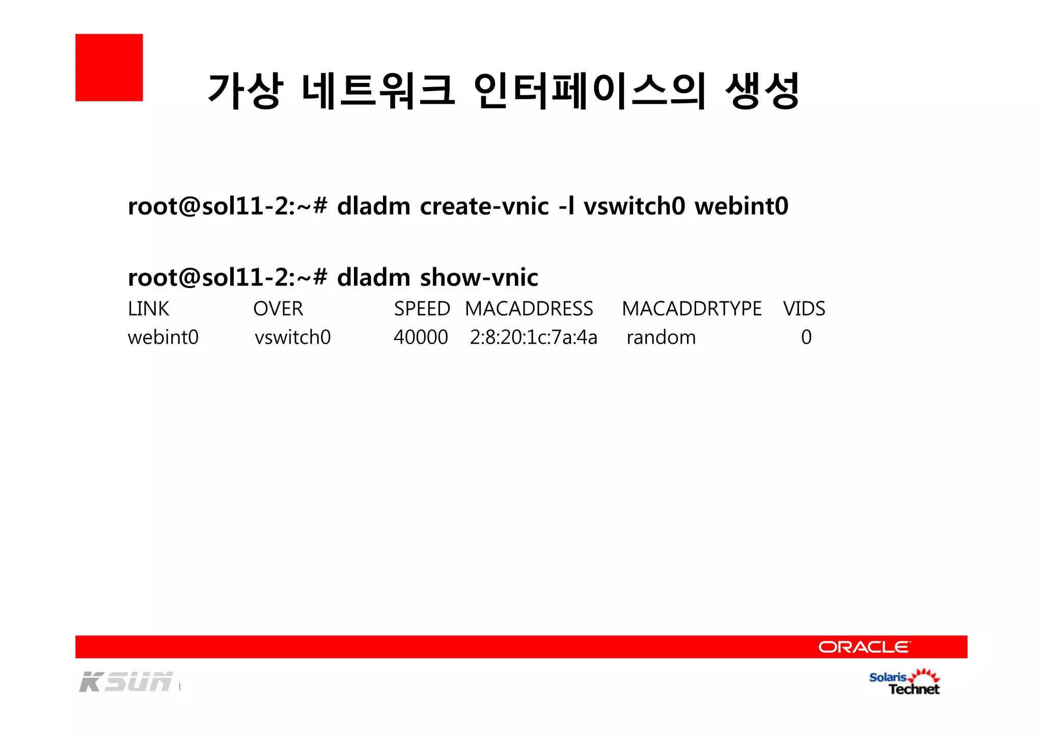 가상 네트워크 인터페이스의 생성
root@sol11-2:~# dladm create-vnic -l vswitch0 webint0
root@sol11-2:~# dladm show-vnic
LINK OVER SPEED MACADDRESS MACADDRTYPE VIDS
webint0 vswitch0 40000 2:8:20:1c:7a:4a random 0
 