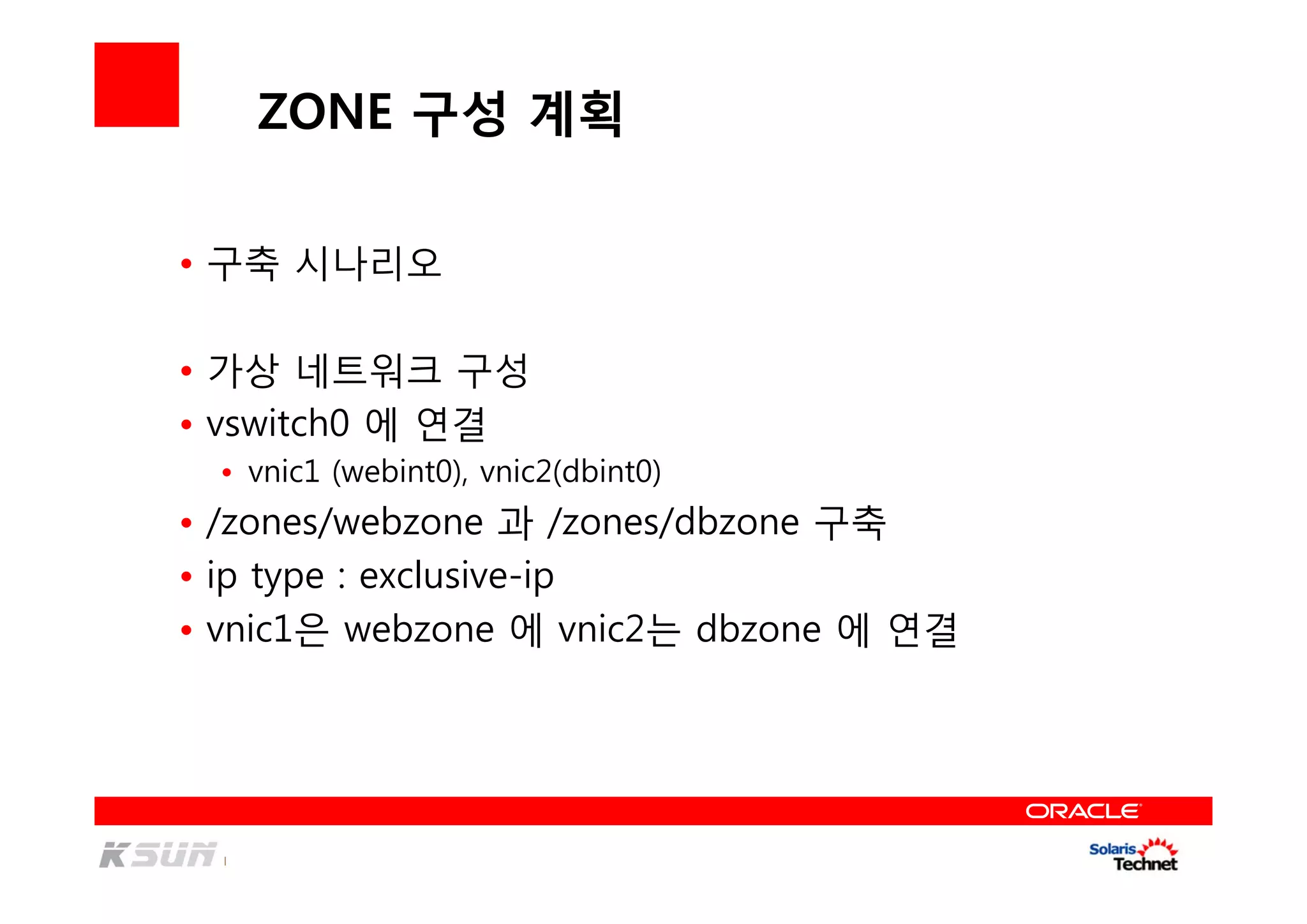 ZONE 구성 계획
• 구축 시나리오
• 가상 네트워크 구성
• vswitch0 에 연결
• vnic1 (webint0), vnic2(dbint0)
• /zones/webzone 과 /zones/dbzone 구축
• ip type : exclusive-ip
• vnic1은 webzone 에 vnic2는 dbzone 에 연결
 