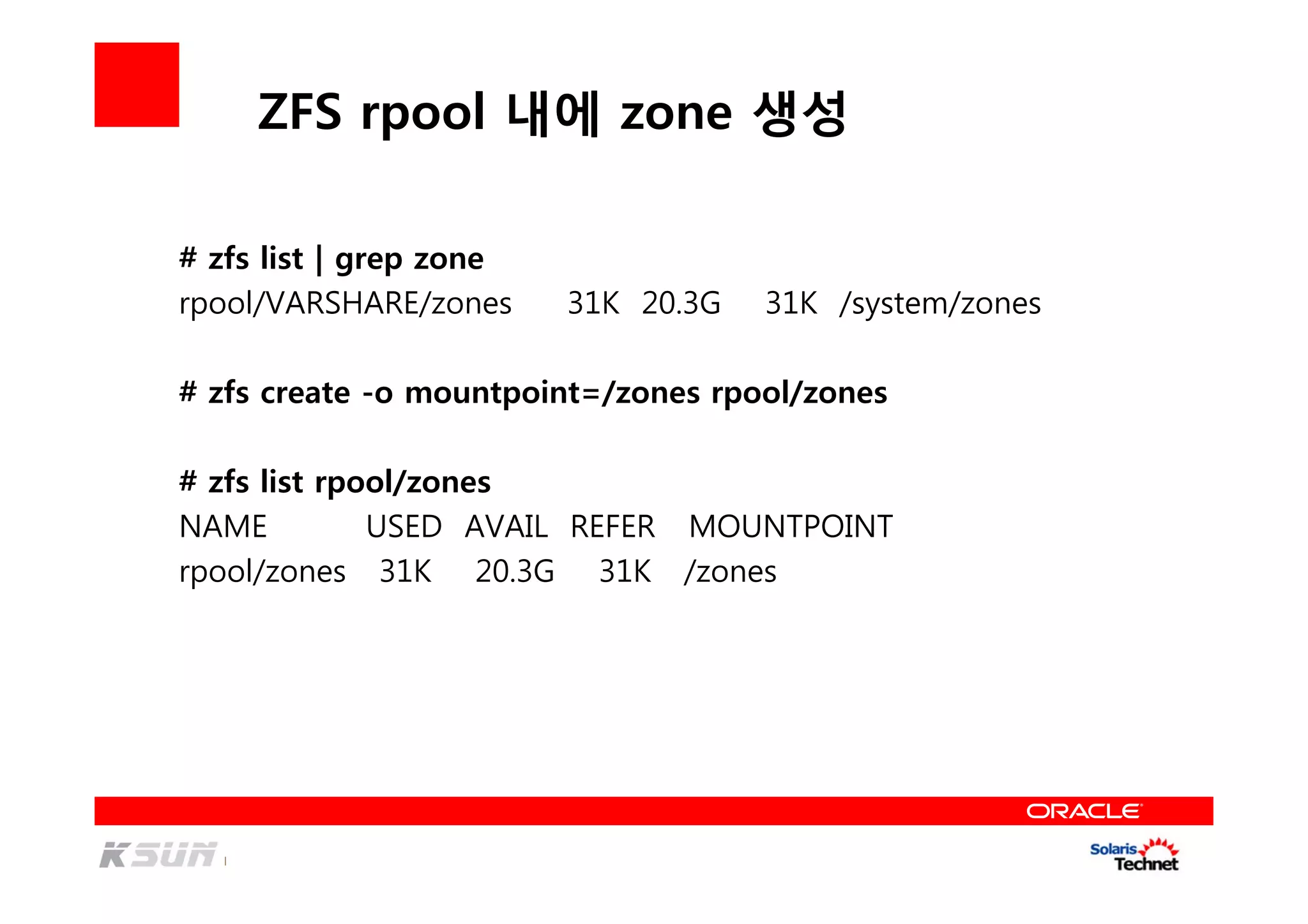 ZFS rpool 내에 zone 생성
# zfs list | grep zone
rpool/VARSHARE/zones 31K 20.3G 31K /system/zones
# zfs create -o mountpoint=/zones rpool/zones
# zfs list rpool/zones
NAME USED AVAIL REFER MOUNTPOINT
rpool/zones 31K 20.3G 31K /zones
 