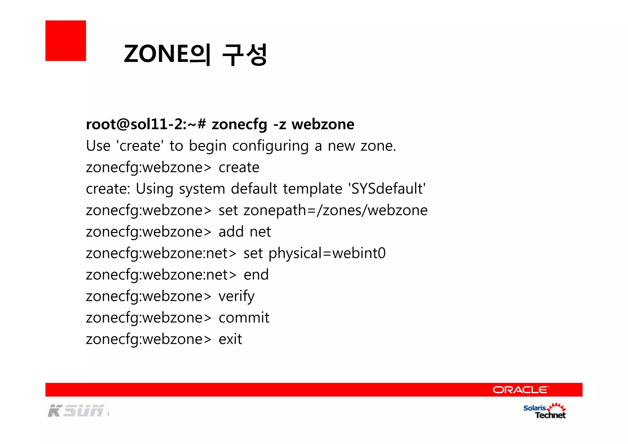 ZONE의 구성
root@sol11-2:~# zonecfg -z webzone
Use 'create' to begin configuring a new zone.
zonecfg:webzone> create
create: Using system default template 'SYSdefault'
zonecfg:webzone> set zonepath=/zones/webzone
zonecfg:webzone> add net
zonecfg:webzone:net> set physical=webint0
zonecfg:webzone:net> end
zonecfg:webzone> verify
zonecfg:webzone> commit
zonecfg:webzone> exit
 