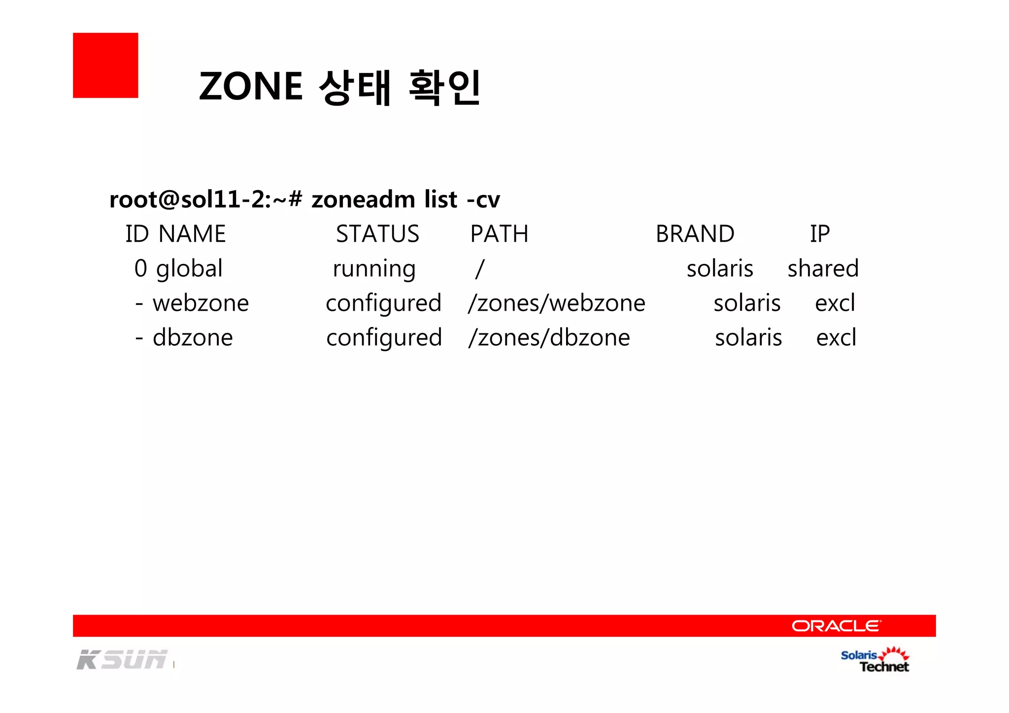 ZONE 상태 확인
root@sol11-2:~# zoneadm list -cv
ID NAME STATUS PATH BRAND IP
0 global running / solaris shared
- webzone configured /zones/webzone solaris excl
- dbzone configured /zones/dbzone solaris excl
 