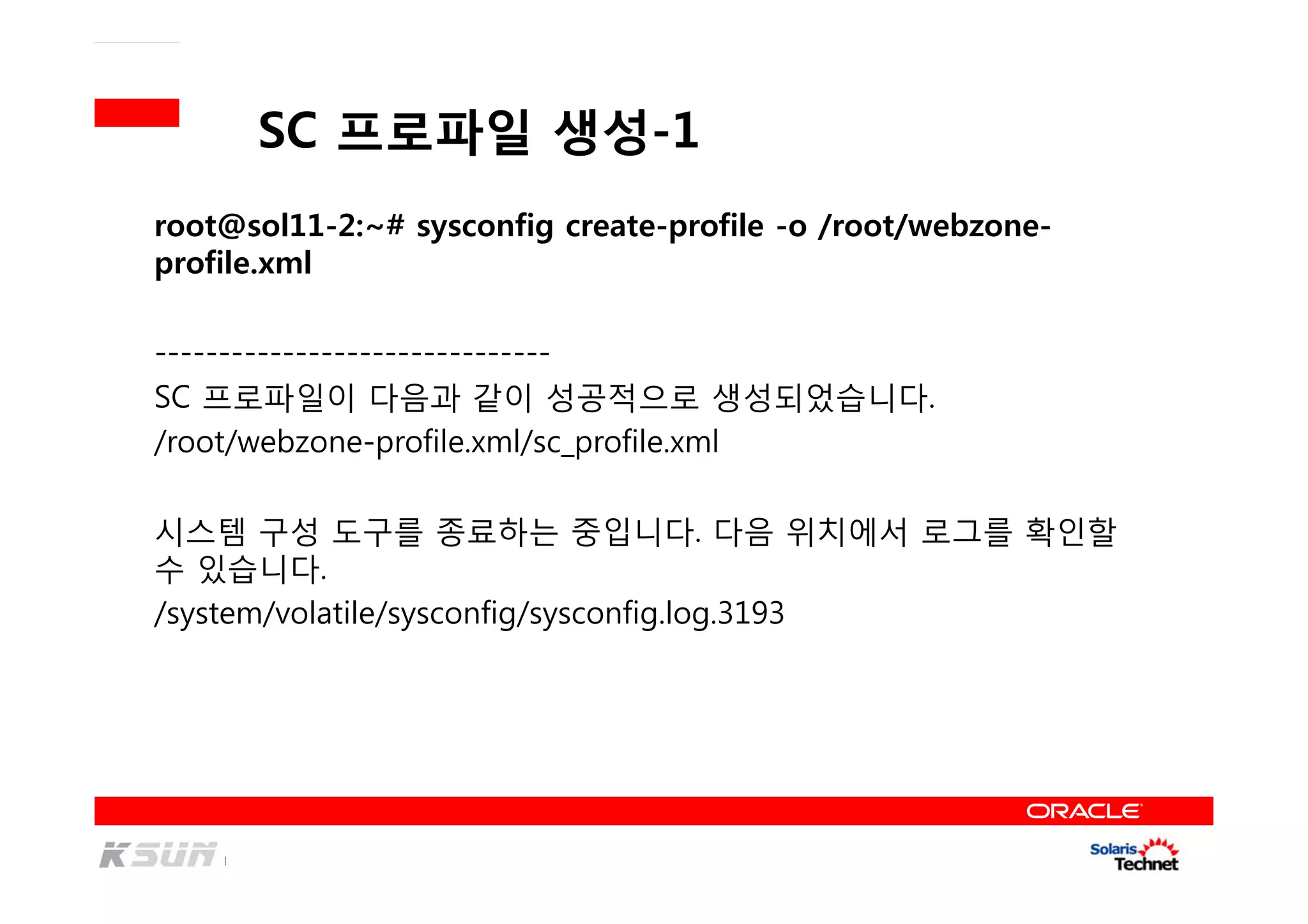 SC 프로파일 생성-1
root@sol11-2:~# sysconfig create-profile -o /root/webzone-
profile.xml
-------------------------------
SC 프로파일이 다음과 같이 성공적으로 생성되었습니다.
/root/webzone-profile.xml/sc_profile.xml
시스템 구성 도구를 종료하는 중입니다. 다음 위치에서 로그를 확인할
수 있습니다.
/system/volatile/sysconfig/sysconfig.log.3193
 