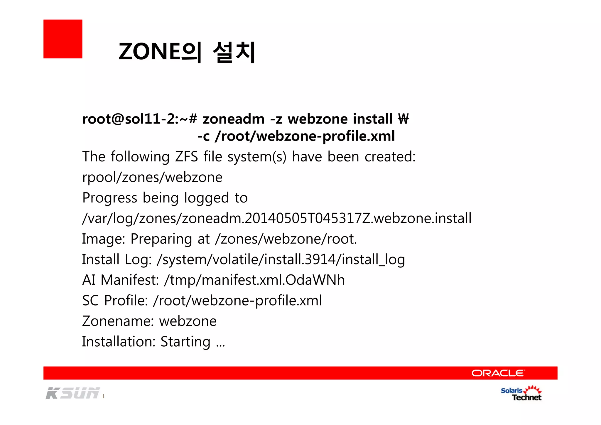 ZONE의 설치
root@sol11-2:~# zoneadm -z webzone install 
-c /root/webzone-profile.xml
The following ZFS file system(s) have been created:
rpool/zones/webzone
Progress being logged to
/var/log/zones/zoneadm.20140505T045317Z.webzone.install
Image: Preparing at /zones/webzone/root.
Install Log: /system/volatile/install.3914/install_log
AI Manifest: /tmp/manifest.xml.OdaWNh
SC Profile: /root/webzone-profile.xml
Zonename: webzone
Installation: Starting ...
 