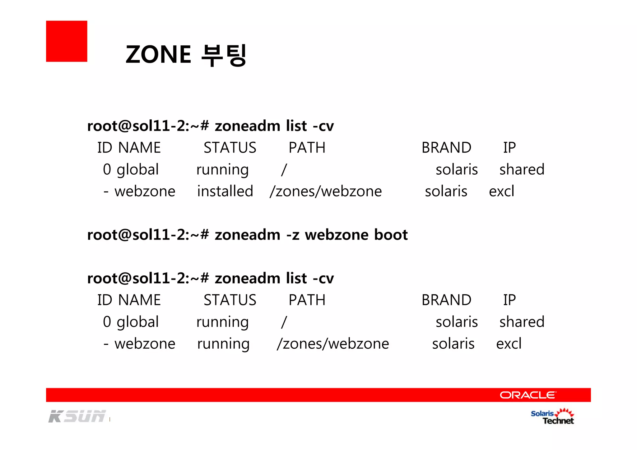 ZONE 부팅
root@sol11-2:~# zoneadm list -cv
ID NAME STATUS PATH BRAND IP
0 global running / solaris shared
- webzone installed /zones/webzone solaris excl
root@sol11-2:~# zoneadm -z webzone boot
root@sol11-2:~# zoneadm list -cv
ID NAME STATUS PATH BRAND IP
0 global running / solaris shared
- webzone running /zones/webzone solaris excl
 
